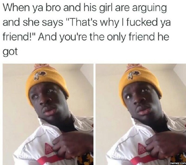 When ya bro and his girl are arguing and she says that's why fucked ya friend an