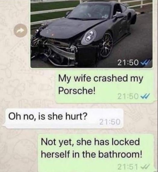 21.50 my wife crashed my porsche! 2150 oh no, is she hurt? 2150 not yet, she has