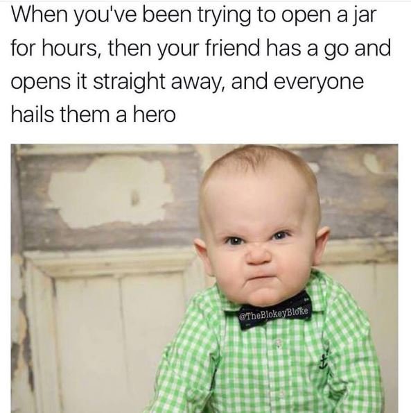 When you've been trying to open a jar for hours, then your friend has a go and o