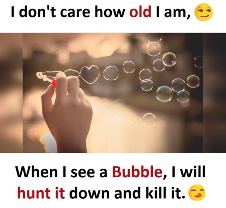 1 don't care how old am, when i see a bubble, 1 will hunt it down and kill it.