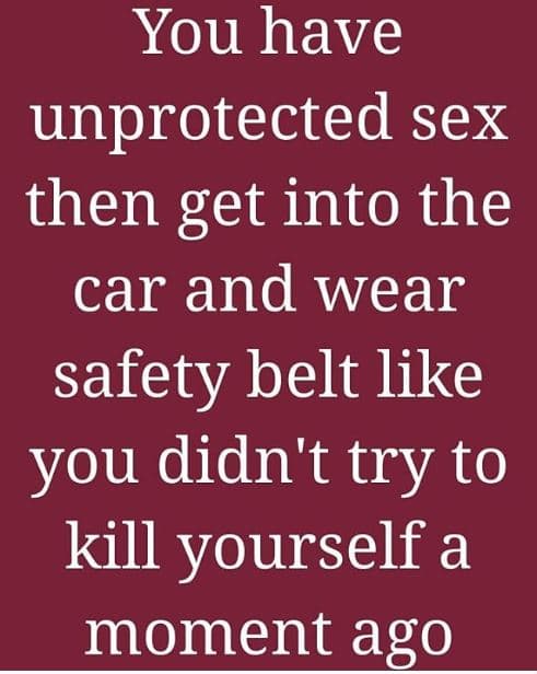 You have unprotected sex then get into the car and wear safety belt like you did