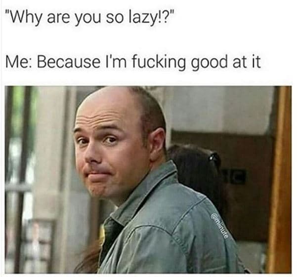 Why are you so lazy!? me because i'm fucking good at it 4