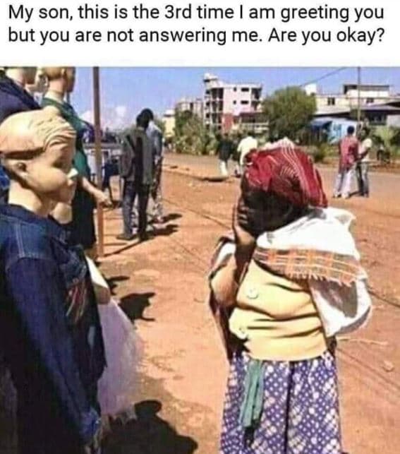 My son this is the 3rd time am greeting you but you are not answering me. are yo