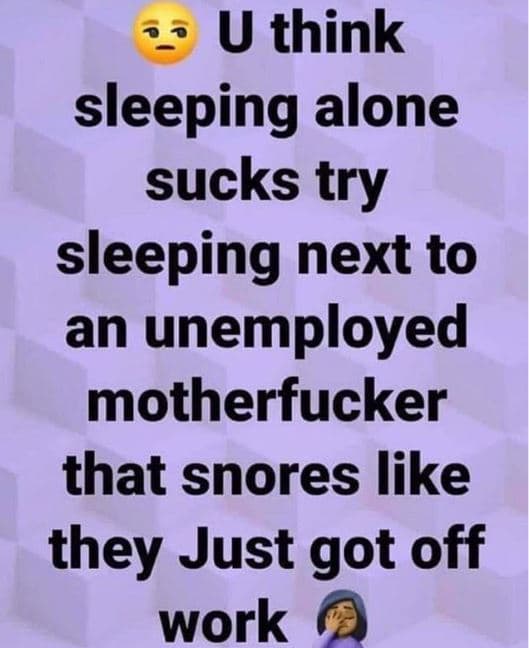 U think sleeping alone sucks try sleeping next to an unemployed motherfucker tha