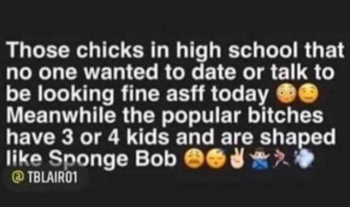 Those chicks in high school that no one wanted to date or talk to be looking fin