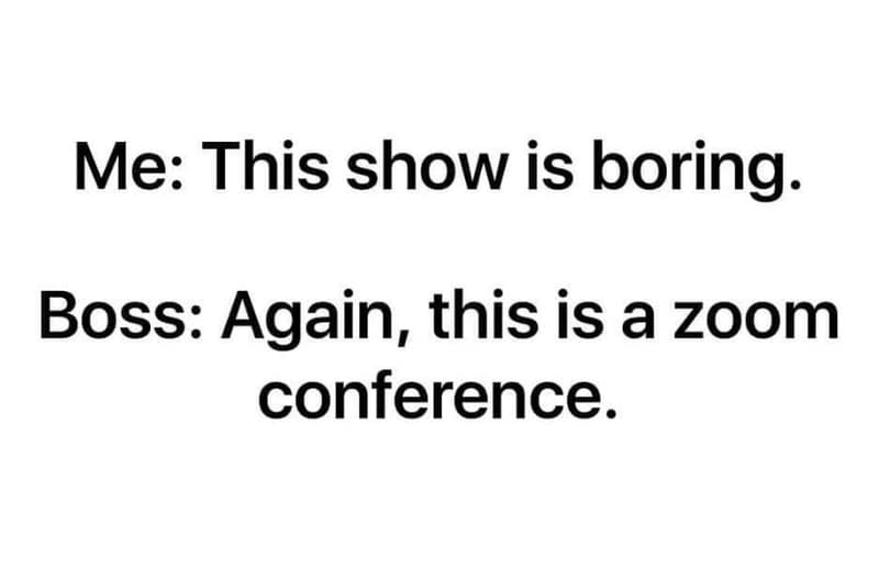 Me this show is boring boss again this is a zoom conference.