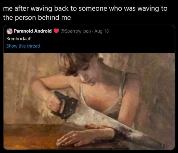 Me after waving back to someone who was waving to the person behind me paranoid