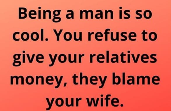 Being a man is so cool. you refuse to give your relatives money, they blame your