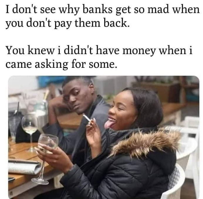 Idon't see why banks get so mad when you don't pay them back. you knew i didn't