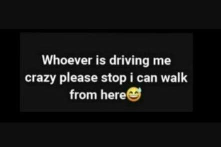 Whoever is driving me crazy please stop i can walk from here
