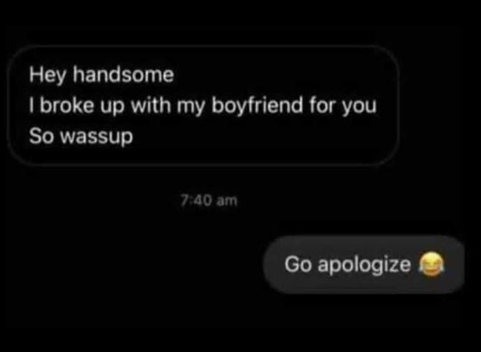 Hey handsome broke up with my boyfriend for you so wassup 70 am go apologize
