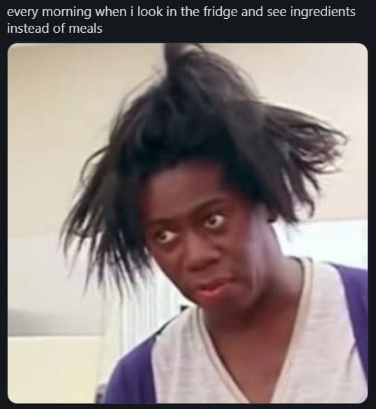 Every morning when i look in the fridge and see ingredients instead of meals