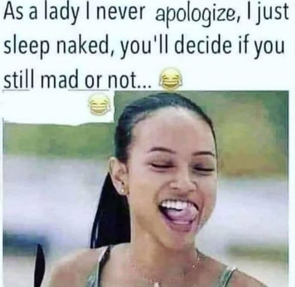 As a lady never apologize i just sleep naked, you'l decide ifyou still mad or no