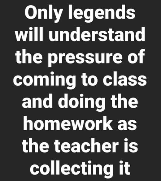 Only legends will understand the pressure of coming to class and doing the homew