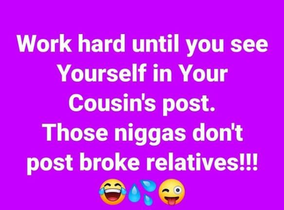 Work hard until you see yourself in your cousins post. those niggas don't post b