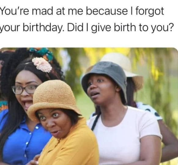 You're mad at me because forgot your birthday. did i give birth to you?