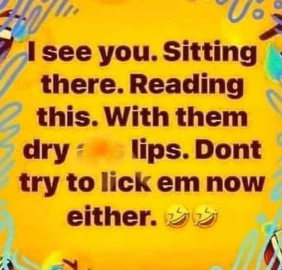 See you. sitting there. reading this. with them dry lips. dont try to lick em no