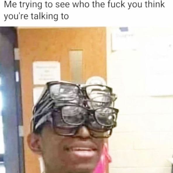 Me trying to see who the fuck you think you're talking to
