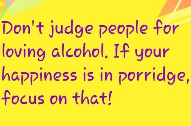 Don't judge people for loving clcohol, if your happiness is in porridge, focus o