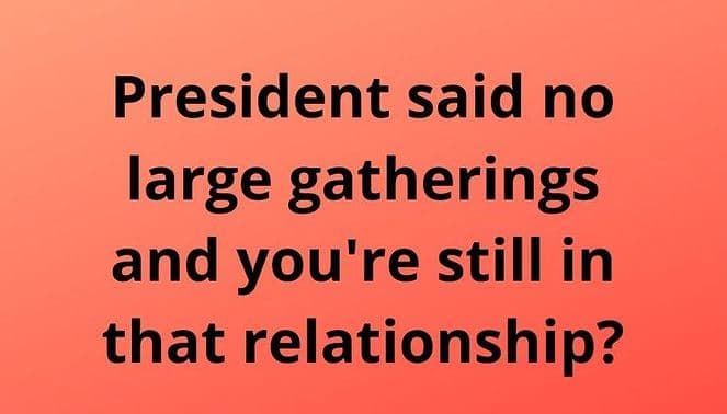 President said no large gatherings and you're still in that relationship?