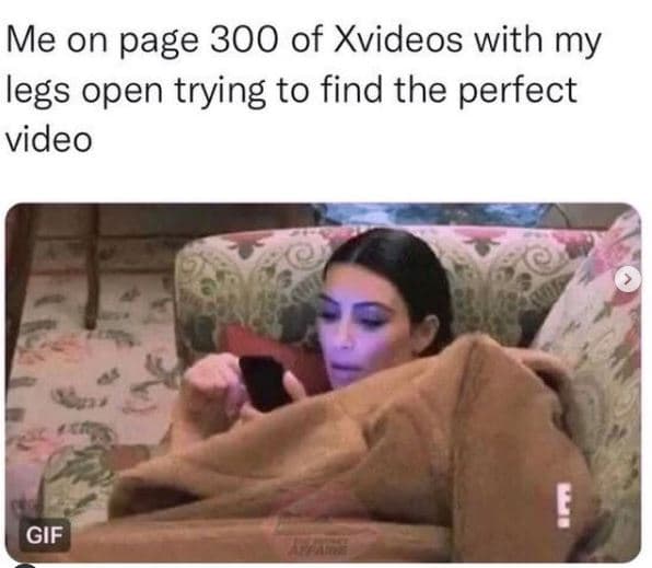 Me on page 300 of xvideos with my legs open trying to find the perfect video gif