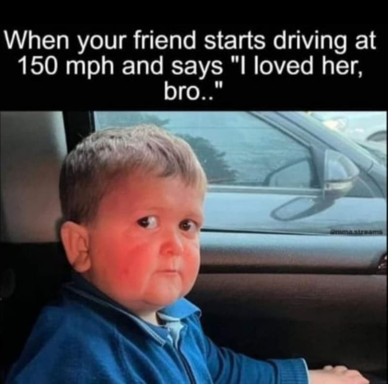 When your friend starts driving at 150 mph and says loved her, bro. 0