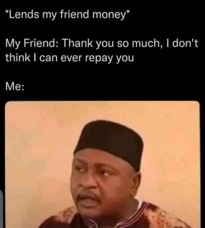 Lends my friend money my friend thank you so much i don't think can ever repay y
