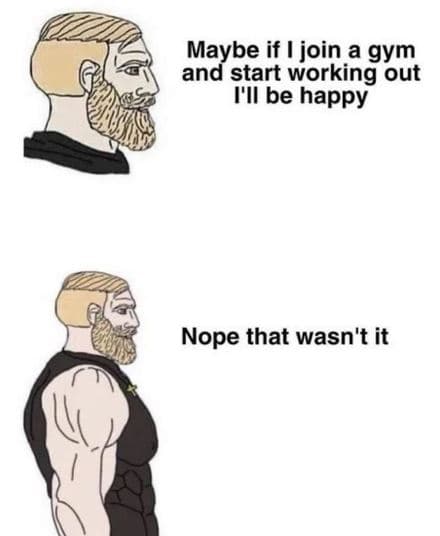 Maybe if join a gym and start working out i'il be happy nope that wasn't it