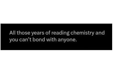 All those years of reading chemistry and you can't bond with anyone.