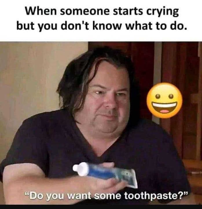 When someone starts crying but you don't know what to do. do you want some tooth
