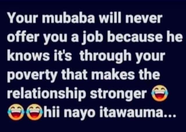 Your mubaba will never offer you a job because he knows its through your poverty