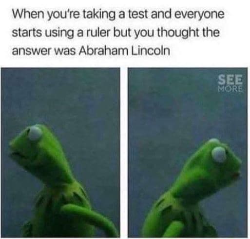 When you're taking a test and everyone starts using a ruler but you thought the