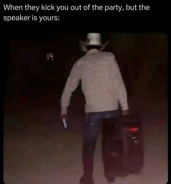 When they kick you out of the party but the speaker is yours