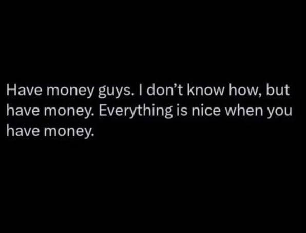 Have money guys. i don't know how, but have money. everything is nice when you h
