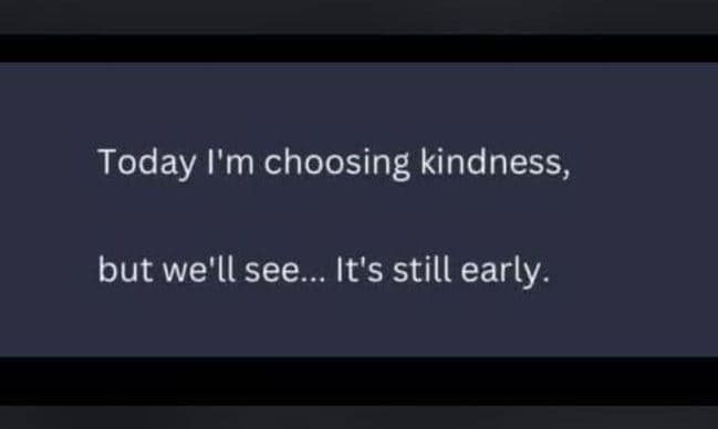 Today i'm choosing kindness, but we'll see it's still early.