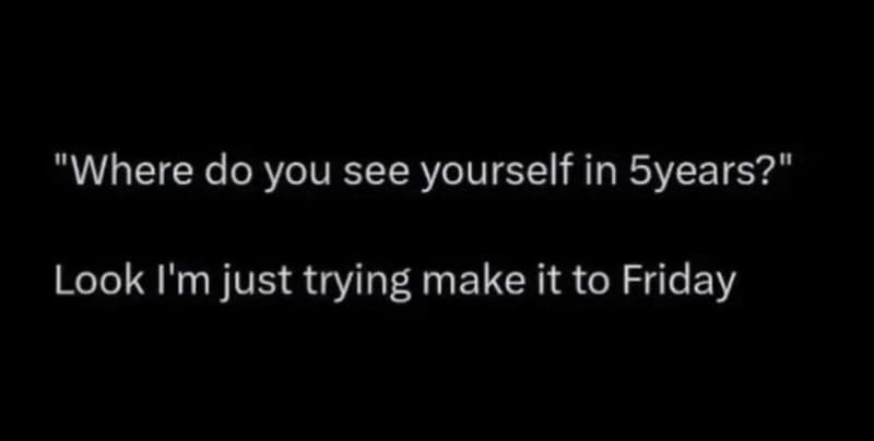 Where do you see yourself in syears? look i'm just trying make it to friday