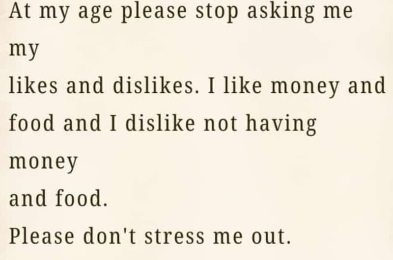 At my age please stop asking me my likes and dislikes. i like money and food and