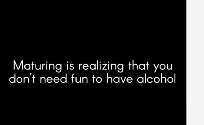 Maturing is realizing that you don't need fun to have alcohol